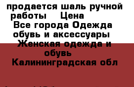 продается шаль ручной работы  › Цена ­ 1 300 - Все города Одежда, обувь и аксессуары » Женская одежда и обувь   . Калининградская обл.